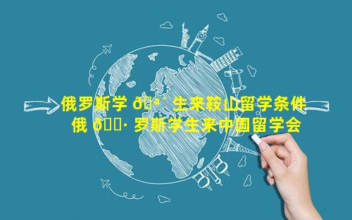 俄罗斯学 🪴 生来鞍山留学条件 俄 🌷 罗斯学生来中国留学会有补助金吗